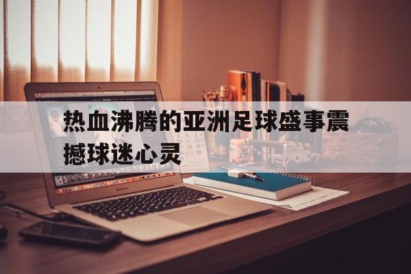 星空体育网页版-热血沸腾的亚洲足球盛事震撼球迷心灵